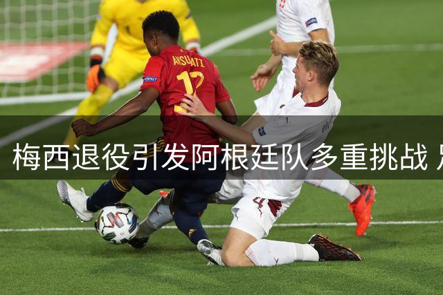 梅西退役引发阿根廷队多重挑战 足协寻求新策略